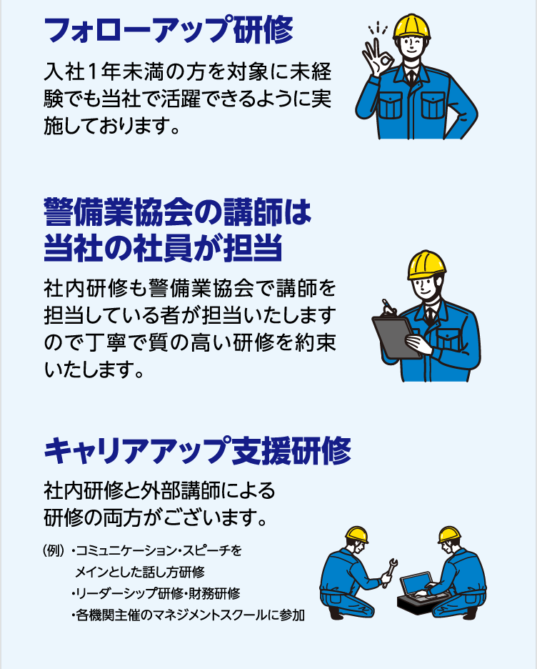 フォローアップ研修 入社1年未満の方を対象に未経験でも当社で活躍できるように実施しております。警備業協会の講師は当社の社員が担当 社内研修も警備業協会で講師を担当している者が担当いたしますので丁寧で質の高い研修を約束いたします。 キャリアアップ支援研修 社内研修と外部講師による研修の両方がございます。