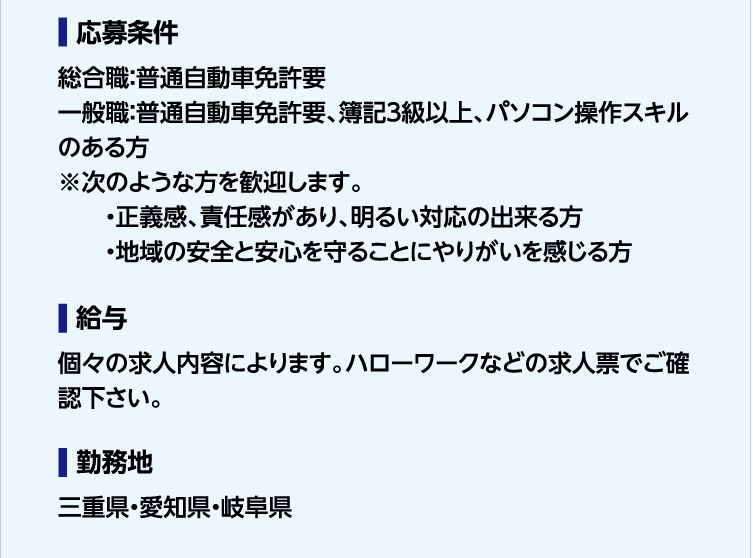 応募条件 総合職：普通自動車免許要　一般職：普通自動車免許要、簿記３級以上、パソコン操作スキルのある方　※次のような方を歓迎します。・正義感、責任感があり、明るい対応の出来る方・地域の安全と安心を守ることにやりがいを感じる方　給与 個々の求人内容によります。ハローワークなどの求人票でご確認下さい。勤務地　三重県・愛知県・岐阜県