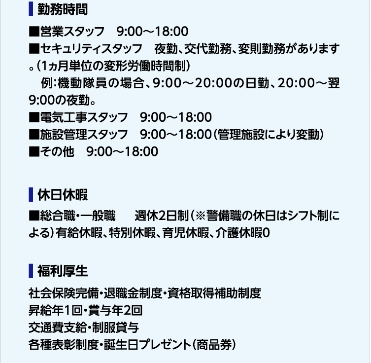 勤務時間 ■営業スタッフ　9:00～18:00　■セキュリティスタッフ　夜勤、交代勤務、変則勤務があります。（1ヵ月単位の変形労働時間制）　例：機動隊員の場合、9:00～20:00の日勤、20:00～翌9:00の夜勤。■電気工事スタッフ　9:00～18:00　■施設管理スタッフ　9:00～18:00（管理施設により変動）　■その他　9:00～18:00　休日休暇　■総合職・一般職 　週休2日制（※警備職の休日はシフト制による）有給休暇、特別休暇、育児休暇、介護休暇　福利厚生　社会保険完備・退職金制度・資格取得補助制度　昇給年1回・賞与年2回　交通費支給・制服貸与　各種表彰制度・誕生日プレゼント（商品券）