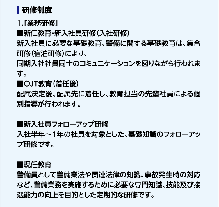 研修制度　1.『業務研修』■新任教育・新入社員研修（入社研修）新入社員に必要な基礎教育、警備に関する基礎教育は、集合研修（宿泊研修）により、同期入社社員同士のコミュニケーションを図りながら行われます。■OJT教育（着任後）配属決定後、配属先に着任し、教育担当の先輩社員による個別指導が行われます。■新入社員フォローアップ研修　入社半年〜1年の社員を対象とした、基礎知識のフォローアップ研修です。■現任教育　警備員として警備業法や関連法律の知識、事故発生時の対応など、警備業務を実施するために必要な専門知識、技能及び接遇能力の向上を目的とした定期的な研修です。