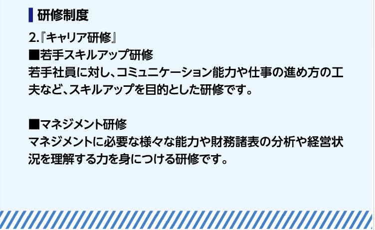 研修制度　2.『キャリア研修』■若手スキルアップ研修　若手社員に対し、コミュニケーション能力や仕事の進め方の工夫など、スキルアップを目的とした研修です。　
■マネジメント研修　マネジメントに必要な様々な能力や財務諸表の分析や経営状況を理解する力を身につける研修です。