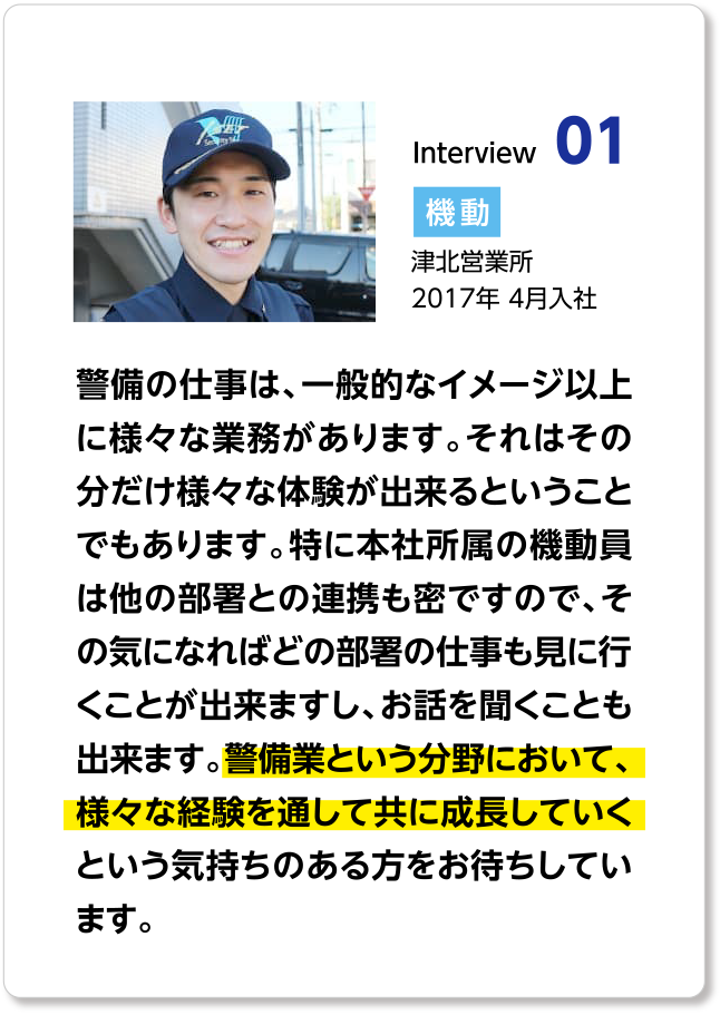 警備の仕事は、一般的なイメージ以上に様々な業務があります。それはその分だけ様々な体験が出来るということでもあります。特に本社所属の機動員は他の部署との連携も密ですので、その気になればどの部署の仕事も見に行くことが出来ますし、お話を聞くことも出来ます。警備業という分野において、様々な経験を通して共に成長していくという気持ちのある方をお待ちしています。