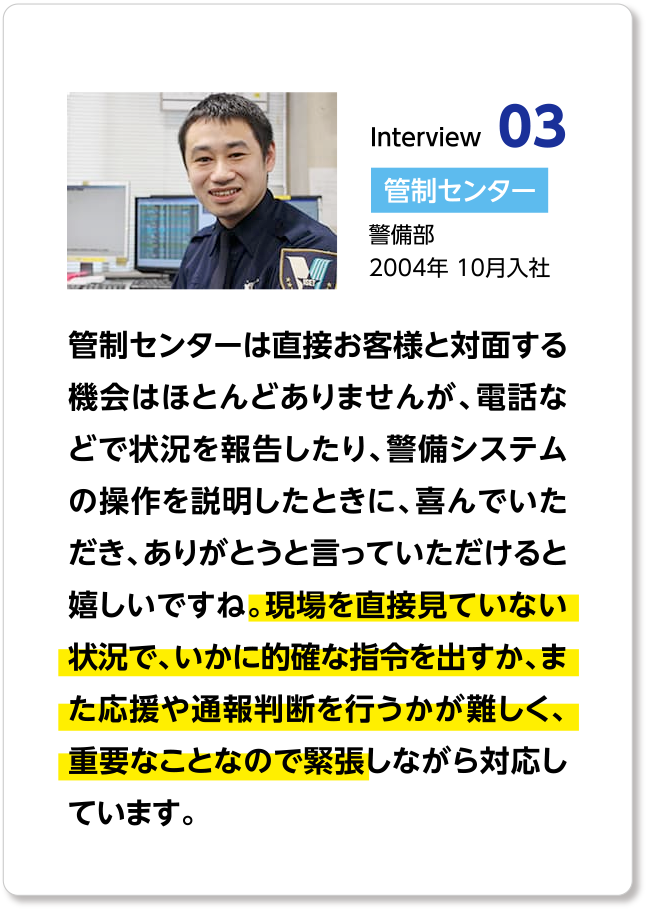 管制センターは直接お客様と対面する機会はほとんどありませんが、電話などで状況を報告したり、警備システムの操作を説明したときに、喜んでいただき、ありがとうと言っていただけると嬉しいですね。現場を直接見ていない状況で、いかに的確な指令を出すか、また応援や通報判断を行うかが難しく、重要なことなので緊張しながら対応しています。